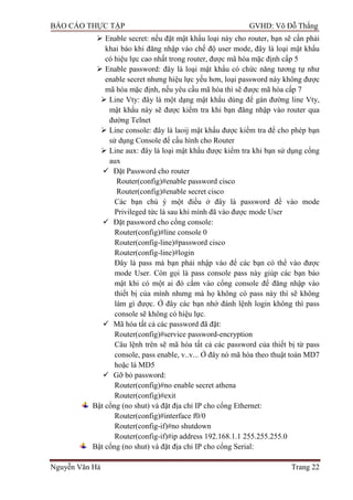 BÁO CÁO THỰC TẬP GVHD: Võ Đỗ Thắng
Nguyễn Văn Hà Trang 22
 Enable secret: nếu đặt mật khẩu loại này cho router, bạn sẽ cần phải
khai báo khi đăng nhập vào chế độ user mode, đây là loại mật khẩu
có hiệu lực cao nhất trong router, đƣợc mã hóa mặc định cấp 5
 Enable password: đây là loại mật khẩu có chức năng tƣơng tự nhƣ
enable secret nhƣng hiệu lực yếu hơn, loại password này không đƣợc
mã hóa mặc định, nếu yêu cầu mã hóa thì sẽ đƣợc mã hóa cấp 7
 Line Vty: đây là một dạng mật khẩu dùng để gán đƣờng line Vty,
mật khẩu này sẽ đƣợc kiểm tra khi bạn đăng nhập vào router qua
đƣờng Telnet
 Line console: đây là laoij mật khẩu đƣợc kiểm tra để cho phép bạn
sử dụng Console để cấu hình cho Router
 Line aux: đây là loại mật khẩu đƣợc kiểm tra khi bạn sử dụng cổng
aux
 Đặt Password cho router
Router(config)#enable password cisco
Router(config)#enable secret cisco
Các bạn chú ý một điều ở đây là password để vào mode
Privileged tức là sau khi mình đã vào đƣợc mode User
 Đặt password cho cổng console:
Router(config)#line console 0
Router(config-line)#password cisco
Router(config-line)#login
Đây là pass mà bạn phải nhập vào để các bạn có thể vào đƣợc
mode User. Còn gọi là pass console pass này giúp các bạn bảo
mật khi có một ai đó cắm vào cổng console để đăng nhập vào
thiết bị của mình nhƣng mà họ không có pass này thì sẽ không
làm gì đƣợc. Ở đây các bạn nhớ đánh lệnh login không thì pass
console sẽ không có hiệu lực.
 Mã hóa tất cả các password đã đặt:
Router(config)#service password-encryption
Câu lệnh trên sẽ mã hóa tất cả các password của thiết bị từ pass
console, pass enable, v..v... Ở đây nó mã hóa theo thuật toán MD7
hoặc là MD5
 Gỡ bỏ password:
Router(config)#no enable secret athena
Router(config)#exit
Bật cổng (no shut) và đặt địa chỉ IP cho cổng Ethernet:
Router(config)#interface f0/0
Router(config-if)#no shutdown
Router(config-if)#ip address 192.168.1.1 255.255.255.0
Bật cổng (no shut) và đặt địa chỉ IP cho cổng Serial:
 