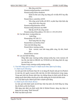BÁO CÁO THỰC TẬP GVHD: Võ Đỗ Thắng
Nguyễn Văn Hà Trang 23
- Bật cổng serial lên:
Router(config)#interface serial S0/0/0
Router(config-if)#no shutdown
- Kiểm tra thử xem cổng này đang nối với đầu DCE hay đầu
DTE:
Router#show controllers s0/0/0
- Nếu cổng serial là đầu nối DCE, ta phải thực hiện lệnh cấp
xung clock trên cổng này:
Router(config)#interface s0/0/0
Router(config-if)#clock rate 6400
- Đặt địa chỉ IP cho cổng serial:
Router(config-if)#ip address 192.168.12.1 255.255.255.0
Các lệnh show và ping kiểm tra:
- Lệnh Ping:
Router#ping 192.168.12.1
- Xem trạng thái các cổng:
Router#show ip interface brief
Xem cấu hình đang chạy:
Router#show running-config
- Xem version, xem tình trạng phần cứng, bộ nhớ, thanh
ghi:
Router#show version
Lƣu cấu hình hệ thống
Dùng lệnh copy running-config startup-config hay write memory để
lƣu file cấu hình từ DRAM vào NVRAM (có thể dùng lệnh tắt copy
run start hay wr)
Router #copy running-config startup-config
5. Tìm hiểu tổng quan lý thuyết về định tuyến tĩnh, định tuyến động
5.1.Định tuyến (Routing)
Là một quá trình mà Router thực thi và sử dụng để chuyển một gói tin (Packet)
từ một địa chỉ nguồn (soucre) đến một địa chỉ đích (destination) trong mạng.
Trong quá trình này Router phải dựa vào những thong tin định tuyến để đƣa ra
những quyết định nhằm chuyển gói tin đến những địa chỉ đích đã đinh trƣớc
Có 2 loại định tuyến: Định tuyến tĩnh và định tuyễn động
5.2.Định tuyến tĩnh (Static Route)
Là một quá trình định tuyến mà để thực hiện bạn phải cấu hình bằng tay từng
địa chỉ đích cụ thể cho Router
Một dạng mặc định của đinh tuyến tĩnh là Default Router, dạng này đƣợc sử
dụng cho các mạng “Stub Network”
Phân loại định tuyến tĩnh
 