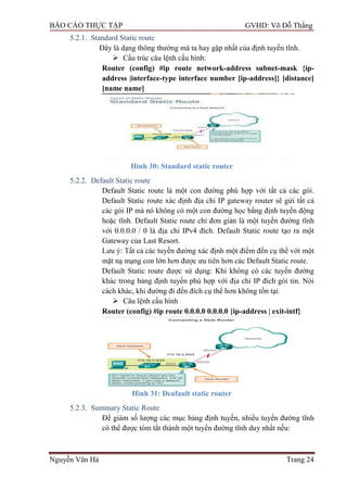 BÁO CÁO THỰC TẬP GVHD: Võ Đỗ Thắng
Nguyễn Văn Hà Trang 24
5.2.1. Standard Static route
Đây là dạng thông thƣờng mà ta hay gặp nhất của định tuyến tĩnh.
 Cấu trúc câu lệnh cấu hình:
Router (config) #ip route network-address subnet-mask {ip-
address |interface-type interface number [ip-address]} [distance]
[name name]
Hình 30: Standard static router
5.2.2. Default Static route
Default Static route là một con đƣờng phù hợp với tất cả các gói.
Default Static route xác định địa chỉ IP gateway router sẽ gửi tất cả
các gói IP mà nó không có một con đƣờng học bằng định tuyến động
hoặc tĩnh. Default Static route chỉ đơn giản là một tuyến đƣờng tĩnh
với 0.0.0.0 / 0 là địa chỉ IPv4 đích. Default Static route tạo ra một
Gateway của Last Resort.
Lƣu ý: Tất cả các tuyến đƣờng xác định một điểm đến cụ thể với một
mặt nạ mạng con lớn hơn đƣợc ƣu tiên hơn các Default Static route.
Default Static route đƣợc sử dụng: Khi không có các tuyến đƣờng
khác trong bảng định tuyến phù hợp với địa chỉ IP đích gói tin. Nói
cách khác, khi đƣờng đi đến đích cụ thể hơn không tồn tại.
 Câu lệnh cấu hình
Router (config) #ip route 0.0.0.0 0.0.0.0 {ip-address | exit-intf}
Hình 31: Deafault static router
5.2.3. Summary Static Route
Để giảm số lƣợng các mục bảng định tuyến, nhiều tuyến đƣờng tĩnh
có thể đƣợc tóm tắt thành một tuyến đƣờng tĩnh duy nhất nếu:
 
