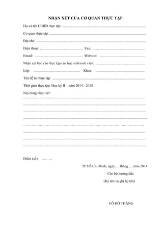NHẬN XÉT CỦA CƠ QUAN THỰC TẬP
Họ và tên CBHD thực tập: ..............................................................................................
Cơ quan thực tập: ............................................................................................................
Địa chỉ: ...........................................................................................................................
Điện thoại: ................................................ Fax: ...........................................................
Email: ...................................................... Website: ....................................................
Nhận xét báo cáo thực tập của học sinh/sinh viên: .......................................................
Lớp: .................................................... Khoa: .......................................................
Tên đề tài thực tập: ........................................................................................................
Thời gian thực tập: Học kỳ II – năm 2014 - 2015
Nội dung nhận xét:
.........................................................................................................................................
..........................................................................................................................................
..........................................................................................................................................
...........................................................................................................................................
…………………………………………………………………………………………
.........................................................................................................................................
..........................................................................................................................................
..........................................................................................................................................
Điểm (số): ……….
TP.Hồ Chí Minh, ngày…..tháng…..năm 2014
Cán bộ hƣớng dẫn
(Ký tên và ghi họ tên)
VÕ ĐỖ THẮNG
 