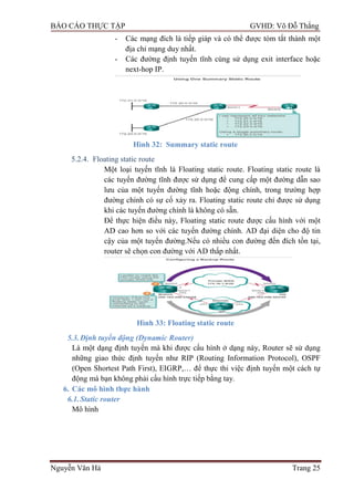 BÁO CÁO THỰC TẬP GVHD: Võ Đỗ Thắng
Nguyễn Văn Hà Trang 25
- Các mạng đích là tiếp giáp và có thể đƣợc tóm tắt thành một
địa chỉ mạng duy nhất.
- Các đƣờng định tuyến tĩnh cùng sử dụng exit interface hoặc
next-hop IP.
Hình 32: Summary static route
5.2.4. Floating static route
Một loại tuyến tĩnh là Floating static route. Floating static route là
các tuyến đƣờng tĩnh đƣợc sử dụng để cung cấp một đƣờng dẫn sao
lƣu của một tuyến đƣờng tĩnh hoặc động chính, trong trƣờng hợp
đƣờng chính có sự cố xảy ra. Floating static route chỉ đƣợc sử dụng
khi các tuyến đƣờng chính là không có sẵn.
Để thực hiện điều này, Floating static route đƣợc cấu hình với một
AD cao hơn so với các tuyến đƣờng chính. AD đại diện cho độ tin
cậy của một tuyến đƣờng.Nếu có nhiều con đƣờng đến đích tồn tại,
router sẽ chọn con đƣờng với AD thấp nhất.
Hình 33: Floating static route
5.3.Định tuyến động (Dynamic Router)
Là một dạng định tuyến mà khi đƣợc cấu hình ở dạng này, Router sẽ sử dụng
những giao thức định tuyến nhƣ RIP (Routing Information Protocol), OSPF
(Open Shortest Path First), EIGRP,… để thực thi việc định tuyến một cách tự
động mà bạn không phải cấu hình trực tiếp bằng tay.
6. Các mô hình thực hành
6.1.Static router
Mô hình
 