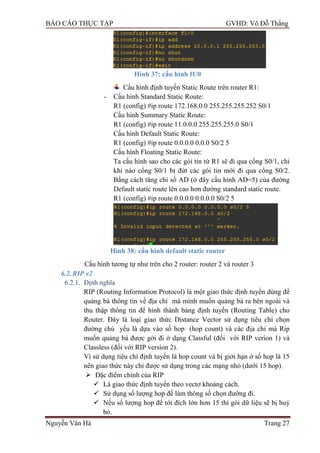 BÁO CÁO THỰC TẬP GVHD: Võ Đỗ Thắng
Nguyễn Văn Hà Trang 27
Hình 37: cấu hình f1/0
Cấu hình định tuyến Static Route trên router R1:
- Cấu hình Standard Static Route:
R1 (config) #ip route 172.168.0.0 255.255.255.252 S0/1
Cấu hình Summary Static Route:
R1 (config) #ip route 11.0.0.0 255.255.255.0 S0/1
Cấu hình Default Static Route:
R1 (config) #ip route 0.0.0.0 0.0.0 S0/2 5
Cấu hình Floating Static Route:
Ta cấu hình sao cho các gói tin từ R1 sẽ đi qua cổng S0/1, chỉ
khi nào cổng S0/1 bị đứt các gói tin mới đi qua cổng S0/2.
Bằng cách tăng chỉ số AD (ở đây cấu hình AD=5) của đƣờng
Default static route lên cao hơn đƣờng standard static route.
R1 (config) #ip route 0.0.0.0 0.0.0.0 S0/2 5
Hình 38: cấu hình default static router
Cấu hình tƣơng tự nhƣ trên cho 2 router: router 2 và router 3
6.2.RIP v2
6.2.1. Định nghĩa
RIP (Routing Information Protocol) là một giao thức định tuyến dùng để
quảng bá thông tin về địa chỉ mà mình muốn quảng bá ra bên ngoài và
thu thập thông tin để hình thành bảng định tuyến (Routing Table) cho
Router. Đây là loại giao thức Distance Vector sử dụng tiêu chí chọn
đƣờng chủ yếu là dựa vào số hop (hop count) và các địa chỉ mà Rip
muốn quảng bá đƣợc gởi đi ở dạng Classful (đối với RIP verion 1) và
Classless (đối với RIP version 2).
Vì sử dụng tiêu chí định tuyến là hop count và bị giới hạn ở số hop là 15
nên giao thức này chỉ đƣợc sử dụng trong các mạng nhỏ (dƣới 15 hop).
 Đặc điểm chính của RIP
 Là giao thức định tuyến theo vectơ khoảng cách.
 Sử dụng số lƣợng hop để làm thông số chọn đƣờng đi.
 Nếu số lƣợng hop để tới đích lớn hơn 15 thì gói dữ liệu sẽ bị huỷ
bỏ.
 