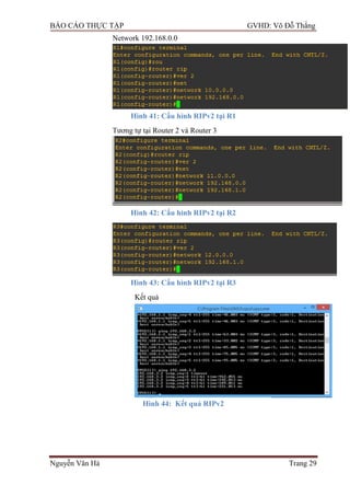 BÁO CÁO THỰC TẬP GVHD: Võ Đỗ Thắng
Nguyễn Văn Hà Trang 29
Network 192.168.0.0
Hình 41: Cấu hình RIPv2 tại R1
Tƣơng tự tại Router 2 và Router 3
Hình 42: Cấu hình RIPv2 tại R2
Hình 43: Cấu hình RIPv2 tại R3
Kết quả
Hình 44: Kết quả RIPv2
 