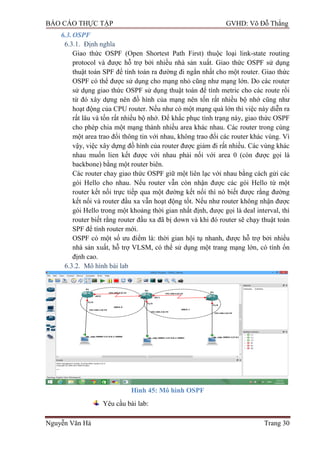 BÁO CÁO THỰC TẬP GVHD: Võ Đỗ Thắng
Nguyễn Văn Hà Trang 30
6.3.OSPF
6.3.1. Định nghĩa
Giao thức OSPF (Open Shortest Path First) thuộc loại link-state routing
protocol và đƣợc hỗ trợ bởi nhiều nhà sản xuất. Giao thức OSPF sử dụng
thuật toán SPF để tính toán ra đƣờng đi ngắn nhất cho một router. Giao thức
OSPF có thể đƣợc sử dụng cho mạng nhỏ cũng nhƣ mạng lớn. Do các router
sử dụng giao thức OSPF sử dụng thuật toán để tính metric cho các route rồi
từ đó xây dựng nên đồ hình của mạng nên tốn rất nhiều bộ nhớ cũng nhƣ
hoạt động của CPU router. Nếu nhƣ có một mạng quá lớn thì việc này diễn ra
rất lâu và tốn rất nhiều bộ nhớ. Để khắc phục tình trạng này, giao thức OSPF
cho phép chia một mạng thành nhiều area khác nhau. Các router trong cùng
một area trao đổi thông tin với nhau, không trao đổi các router khác vùng. Vì
vậy, việc xây dựng đồ hình của router đƣợc giảm đi rất nhiều. Các vùng khác
nhau muốn lien kết đƣợc với nhau phải nối với area 0 (còn đƣợc gọi là
backbone) bằng một router biên.
Các router chay giao thức OSPF giữ một liên lạc với nhau bằng cách gửi các
gói Hello cho nhau. Nếu router vẫn còn nhận đƣợc các gói Hello từ một
router kết nối trực tiếp qua một đƣờng kết nối thì nó biết đƣợc rằng đƣờng
kết nối và router đầu xa vẫn hoạt động tốt. Nếu nhƣ router không nhận đƣợc
gói Hello trong một khoảng thời gian nhất định, đƣợc gọi là deal interval, thì
router biết rằng router đầu xa đã bị down và khi đó router sẽ chạy thuật toán
SPF để tính router mới.
OSPF có một số ƣu điểm là: thời gian hội tụ nhanh, đƣợc hỗ trợ bởi nhiều
nhà sản xuất, hỗ trợ VLSM, có thể sử dụng một trang mạng lớn, có tính ổn
định cao.
6.3.2. Mô hình bài lab
Hình 45: Mô hình OSPF
Yêu cầu bài lab:
 
