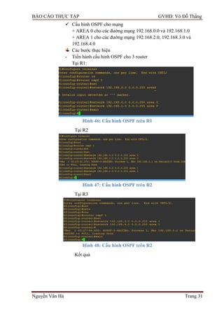 BÁO CÁO THỰC TẬP GVHD: Võ Đỗ Thắng
Nguyễn Văn Hà Trang 31
 Cấu hình OSPF cho mạng
+ AREA 0 cho các đƣờng mạng 192.168.0.0 và 192.168.1.0
+ AREA 1 cho các đƣờng mạng 192.168.2.0, 192.168.3.0 và
192.168.4.0
Các bƣớc thực hiện
- Tiến hành cấu hình OSPF cho 3 router
Tại R1:
Hình 46: Cấu hình OSPF trên R1
Tại R2
Hình 47: Cấu hình OSPF trên R2
Tại R3
Hình 48: Cấu hình OSPF trên R2
Kết quả
 