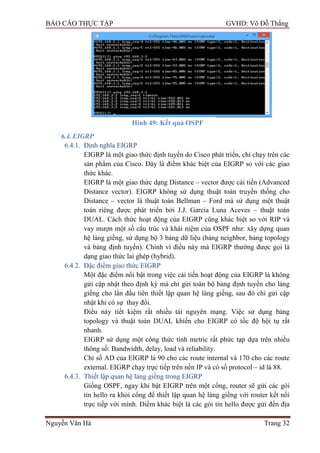 BÁO CÁO THỰC TẬP GVHD: Võ Đỗ Thắng
Nguyễn Văn Hà Trang 32
Hình 49: Kết quả OSPF
6.4.EIGRP
6.4.1. Định nghĩa EIGRP
EIGRP là một giao thức định tuyến do Cisco phát triển, chỉ chạy trên các
sản phẩm của Cisco. Đây là điểm khác biệt của EIGRP so với các giao
thức khác.
EIGRP là một giao thức dạng Distance – vector đƣợc cải tiến (Advanced
Distance vector). EIGRP không sử dụng thuật toán truyền thống cho
Distance – vector là thuật toán Bellman – Ford mà sử dụng một thuật
toán riêng đƣợc phát triển bởi J.J. Garcia Luna Aceves – thuật toán
DUAL. Cách thức hoạt động của EIGRP cũng khác biệt so với RIP và
vay mƣợn một số cấu trúc và khái niệm của OSPF nhƣ: xây dựng quan
hệ láng giềng, sử dụng bộ 3 bảng dữ liệu (bảng neighbor, bảng topology
và bảng định tuyến). Chính vì điều này mà EIGRP thƣờng đƣợc gọi là
dạng giao thức lai ghép (hybrid).
6.4.2. Đặc điểm giao thức EIGRP
Một đặc điểm nổi bật trong việc cải tiến hoạt động của EIGRP là không
gửi cập nhật theo định kỳ mà chỉ gửi toàn bộ bảng định tuyến cho láng
giềng cho lần đầu tiên thiết lập quan hệ láng giềng, sau đó chỉ gửi cập
nhật khi có sự thay đổi.
Điều này tiết kiệm rất nhiều tài nguyên mạng. Việc sử dụng bảng
topology và thuật toán DUAL khiến cho EIGRP có tốc độ hội tụ rất
nhanh.
EIGRP sử dụng một công thức tính metric rất phức tạp dựa trên nhiều
thông số: Bandwidth, delay, load và reliability.
Chỉ số AD của EIGRP là 90 cho các route internal và 170 cho các route
external. EIGRP chạy trực tiếp trên nền IP và có số protocol – id là 88.
6.4.3. Thiết lập quan hệ láng giềng trong EIGRP
Giống OSPF, ngay khi bật EIGRP trên một cổng, router sẽ gửi các gói
tin hello ra khỏi cổng để thiết lập quan hệ láng giềng với router kết nối
trực tiếp với mình. Điểm khác biệt là các gói tin hello đƣợc gửi đến địa
 