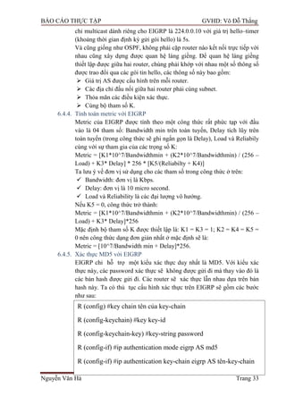 BÁO CÁO THỰC TẬP GVHD: Võ Đỗ Thắng
Nguyễn Văn Hà Trang 33
chỉ multicast dành riêng cho EIGRP là 224.0.0.10 với giá trị hello–timer
(khoảng thời gian định kỳ gửi gói hello) là 5s.
Và cũng giống nhƣ OSPF, không phải cặp router nào kết nối trực tiếp với
nhau cũng xây dựng đƣợc quan hệ láng giềng. Để quan hệ láng giềng
thiết lập đƣợc giữa hai router, chúng phải khớp với nhau một số thông số
đƣợc trao đổi qua các gói tin hello, các thông số này bao gồm:
 Giá trị AS đƣợc cấu hình trên mỗi router.
 Các địa chỉ đấu nối giữa hai router phải cùng subnet.
 Thỏa mãn các điều kiện xác thực.
 Cùng bộ tham số K.
6.4.4. Tính toán metric với EIGRP
Metric của EIGRP đƣợc tính theo một công thức rất phức tạp với đầu
vào là 04 tham số: Bandwidth min trên toàn tuyến, Delay tích lũy trên
toàn tuyến (trong công thức sẽ ghi ngắn gọn là Delay), Load và Reliabily
cùng với sự tham gia của các trọng số K:
Metric = [K1*10^7/Bandwidthmin + (K2*10^7/Bandwidthmin) / (256 –
Load) + K3* Delay] * 256 * [K5/(Reliabilty + K4)]
Ta lƣu ý về đơn vị sử dụng cho các tham số trong công thức ở trên:
 Bandwidth: đơn vị là Kbps.
 Delay: đơn vị là 10 micro second.
 Load và Reliability là các đại lƣợng vô hƣớng.
Nếu K5 = 0, công thức trở thành:
Metric = [K1*10^7/Bandwidthmin + (K2*10^7/Bandwidthmin) / (256 –
Load) + K3* Delay]*256
Mặc định bộ tham số K đƣợc thiết lập là: K1 = K3 = 1; K2 = K4 = K5 =
0 nên công thức dạng đơn giản nhất ở mặc định sẽ là:
Metric = [10^7/Bandwidth min + Delay]*256.
6.4.5. Xác thực MD5 với EIGRP
EIGRP chỉ hỗ trợ một kiểu xác thực duy nhất là MD5. Với kiểu xác
thực này, các password xác thực sẽ không đƣợc gửi đi mà thay vào đó là
các bản hash đƣợc gửi đi. Các router sẽ xác thực lẫn nhau dựa trên bản
hash này. Ta có thủ tục cấu hình xác thực trên EIGRP sẽ gồm các bƣớc
nhƣ sau:
R (config) #key chain tên của key-chain
R (config-keychain) #key key-id
R (config-keychain-key) #key-string password
R (config-if) #ip authentication mode eigrp AS md5
R (config-if) #ip authentication key-chain eigrp AS tên-key-chain
 