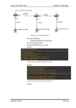 BÁO CÁO THỰC TẬP GVHD: Võ Đỗ Thắng
Nguyễn Văn Hà Trang 34
6.4.6. Mô hình thực hiện
Hình 50: Mô hình EIGRP
Yêu cầu bài lab
- Cấu hình EIGRP cho các Router
Các bƣớc thực hiện
- Cấu hình EIGRP cho các router
Tại R1
Hình 51: Cấu hình EIGRP trên R1
Tại R2
Hình 52: Cấu hình EIGRP trên R2
Tại R3
 