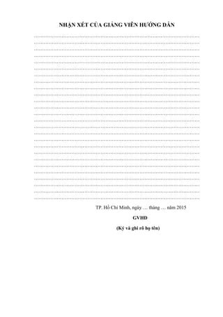 NHẬN XÉT CỦA GIẢNG VIÊN HƢỚNG DẪN
…………………………………………………………………………………………
…………………………………………………………………………………………
…………………………………………………………………………………………
…………………………………………………………………………………………
…………………………………………………………………………………………
…………………………………………………………………………………………
…………………………………………………………………………………………
…………………………………………………………………………………………
…………………………………………………………………………………………
…………………………………………………………………………………………
…………………………………………………………………………………………
…………………………………………………………………………………………
…………………………………………………………………………………………
…………………………………………………………………………………………
…………………………………………………………………………………………
…………………………………………………………………………………………
…………………………………………………………………………………………
…………………………………………………………………………………………
…………………………………………………………………………………………
…………………………………………………………………………………………
…………………………………………………………………………………………
…………………………………………………………………………………………
…………………………………………………………………………………………
…………………………………………………………………………………………
…………………………………………………………………………………………
…………………………………………………………………………………………
TP. Hồ Chí Minh, ngày … tháng … năm 2015
GVHD
(Ký và ghi rõ họ tên)
 