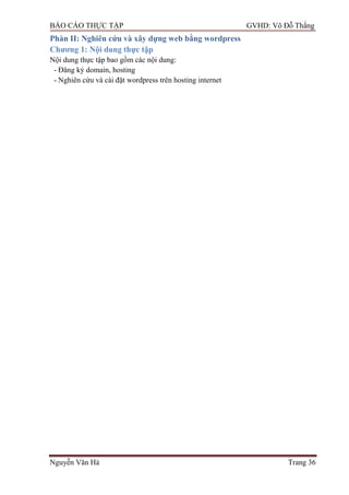 BÁO CÁO THỰC TẬP GVHD: Võ Đỗ Thắng
Nguyễn Văn Hà Trang 36
Phàn II: Nghiên cứu và xây dựng web bằng wordpress
Chƣơng 1: Nội dung thực tập
Nội dung thực tập bao gồm các nội dung:
- Đăng ký domain, hosting
- Nghiên cứu và cài đặt wordpress trên hosting internet
 