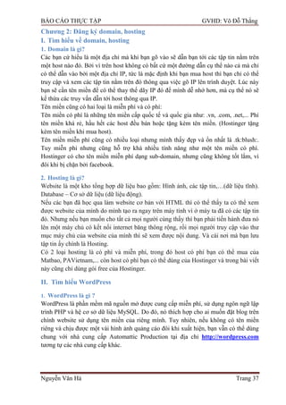 BÁO CÁO THỰC TẬP GVHD: Võ Đỗ Thắng
Nguyễn Văn Hà Trang 37
Chƣơng 2: Đăng ký domain, hosting
I. Tìm hiểu về domain, hosting
1. Domain là gì?
Các bạn cứ hiểu là một địa chỉ mà khi bạn gõ vào sẽ dẫn bạn tới các tập tin nằm trên
một host nào đó. Bởi vì trên host không có bất cứ một đƣờng dẫn cụ thể nào cả mà chỉ
có thể dẫn vào bởi một địa chỉ IP, tức là mặc định khi bạn mua host thì bạn chỉ có thể
truy cập và xem các tập tin nằm trên đó thông qua việc gõ IP lên trình duyệt. Lúc này
bạn sẽ cần tên miền để có thể thay thế dãy IP đó để mình dễ nhớ hơn, mà cụ thể nó sẽ
kế thừa các truy vấn dẫn tới host thông qua IP.
Tên miền cũng có hai loại là miễn phí và có phí:
Tên miền có phí là những tên miền cấp quốc tế và quốc gia nhƣ: .vn, .com, .net,... Phí
tên miền khá rẻ, hầu hết các host đều bán hoặc tặng kèm tên miền. (Hostinger tặng
kèm tên miền khi mua host).
Tên miền miễn phí cũng có nhiều loại nhƣng mình thấy đẹp và ổn nhất là .tk:blush:.
Tuy miễn phi nhƣng cũng hỗ trợ khá nhiều tính năng nhƣ một tên miền có phí.
Hostinger có cho tên miền miễn phí dạng sub-domain, nhƣng cũng không tốt lắm, vì
đôi khi bị chặn bởi facebook.
2. Hosting là gì?
Website là một kho tổng hợp dữ liệu bao gồm: Hình ảnh, các tập tin,…(dữ liệu tĩnh).
Database – Cơ sở dữ liệu (dữ liệu động).
Nếu các bạn đã học qua làm website cơ bản với HTML thì có thể thấy ta có thể xem
đƣợc website của mình do mình tạo ra ngay trên máy tính vì ở máy ta đã có các tập tin
đó. Nhƣng nếu bạn muốn cho tất cả mọi ngƣời cùng thấy thì bạn phải tiến hành đƣa nó
lên một máy chủ có kết nối internet băng thông rộng, rồi mọi ngƣời truy cập vào thƣ
mục máy chủ của website của mình thì sẽ xem đƣợc nội dung. Và cái nơi mà bạn lƣu
tập tin ấy chính là Hosting.
Có 2 loại hosting là có phí và miễn phí, trong đó host có phí bạn có thể mua của
Matbao, PAVietnam,... còn host có phí bạn có thể dùng của Hostinger và trong bài viết
này cũng chỉ dùng gói free của Hostinger.
II. Tìm hiểu WordPress
1. WordPress là gì ?
WordPress là phần mềm mã nguồn mở đƣợc cung cấp miễn phí, sử dụng ngôn ngữ lập
trình PHP và hệ cơ sở dữ liệu MySQL. Do đó, nó thích hợp cho ai muốn đặt blog trên
chính website sử dụng tên miền của riêng mình. Tuy nhiên, nếu không có tên miền
riêng và chịu đƣợc một vài hình ảnh quảng cáo đôi khi xuất hiện, bạn vẫn có thể dùng
chung với nhà cung cấp Automattic Production tại địa chỉ http://wordpress.com
tƣơng tự các nhà cung cấp khác.
 