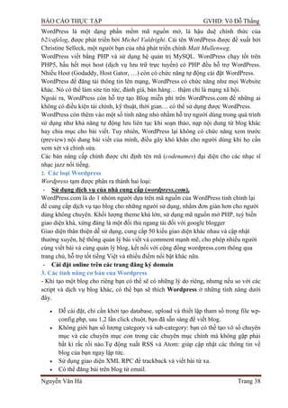 BÁO CÁO THỰC TẬP GVHD: Võ Đỗ Thắng
Nguyễn Văn Hà Trang 38
WordPress là một dạng phần mềm mã nguồn mở, là hậu duệ chính thức của
b2/cafelog, đƣợc phát triển bởi Michel Valdrighi. Cái tên WordPress đƣợc đề xuất bởi
Christine Selleck, một ngƣời bạn của nhà phát triển chính Matt Mullenweg.
WordPress viết bằng PHP và sử dụng hệ quản trị MySQL. WordPress chạy tốt trên
PHP5, hầu hết mọi host (dịch vụ lƣu trữ trực tuyến) có PHP đều hỗ trợ WordPress.
Nhiều Host (Godaddy, Host Gator, …) còn có chức năng tự động cài đặt WordPress.
WordPress để đăng tải thông tin lên mạng, WordPress có chức năng nhƣ mọi Website
khác. Nó có thể làm site tin tức, đánh giá, bán hàng… thậm chí là mạng xã hội.
Ngoài ra, WordPress còn hỗ trợ tạo Blog miễn phí trên WordPress.com để những ai
không có điều kiện tài chính, kỹ thuật, thời gian… có thể sử dụng đƣợc WordPress.
WordPress còn thêm vào một số tính năng nhỏ nhằm hỗ trợ ngƣời dùng trong quá trình
sử dụng nhƣ khả năng tự động lƣu liên tục khi soạn thảo, nạp nội dung từ blog khác
hay chia mục cho bài viết. Tuy nhiên, WordPress lại không có chức năng xem trƣớc
(preview) nội dung bài viết của mình, điều gây khó khăn cho ngƣời dùng khi họ cần
xem xét và chỉnh sửa.
Các bản nâng cấp chính đƣợc chỉ định tên mã (codenames) đại diện cho các nhạc sĩ
nhạc jazz nổi tiếng.
2. Các loại Wordpress
Wordpress tạm đƣợc phân ra thành hai loại:
- Sử dụng dịch vụ của nhà cung cấp (wordpress.com).
WordPress.com là do 1 nhóm ngƣời dựa trên mã nguồn của WordPress tinh chỉnh lại
để cung cấp dịch vụ tạo blog cho những ngƣời sử dụng, nhằm đơn giản hơn cho ngƣời
dùng không chuyên. Khối lƣợng theme khá lớn, sử dụng mã nguồn mở PHP, tuỳ biến
giao diện khá, xứng đáng là một đối thủ ngang tài đối với google blogger
Giao diện thân thiện dễ sử dụng, cung cấp 50 kiểu giao diện khác nhau và cập nhật
thƣờng xuyên, hệ thống quản lý bài viết và comment mạnh mẽ, cho phép nhiều ngƣời
cùng viết bài và cùng quản lý blog, kết nối với cộng đồng wordpress.com thông qua
trang chủ, hỗ trợ tốt tiếng Việt và nhiều điểm nổi bật khác nữa.
- Cài đặt online trên các trang đăng ký domain
3. Các tính năng cơ bản của Wordpress
- Khi tạo một blog cho riêng bạn có thể sẽ có những lý do riêng, nhƣng nếu so với các
script và dịch vụ blog khác, có thể bạn sẽ thích Wordpress ở những tính năng dƣới
đây.
 Dễ cài đặt, chỉ cần khởi tạo database, upload và thiết lập tham số trong file wp-
config.php, sau 1,2 lần click chuột, bạn đã sẵn sàng để viết blog.
 Không giới hạn số lƣợng category và sub-category: bạn có thể tạo vô số chuyên
mục và các chuyên mục con trong các chuyên mục chính mà không gặp phải
bất kì rắc rối nào.Tự động xuất RSS và Atom: giúp cập nhật các thông tin về
blog của bạn ngay lập tức.
 Sử dụng giao diện XML RPC để trackback và viết bài từ xa.
 Có thể đăng bài trên blog từ email.
 