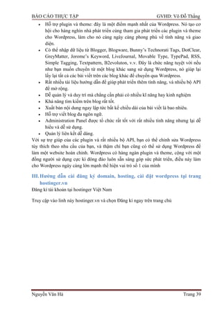 BÁO CÁO THỰC TẬP GVHD: Võ Đỗ Thắng
Nguyễn Văn Hà Trang 39
 Hỗ trợ plugin và theme: đây là một điểm mạnh nhất của Wordpress. Nó tạo cơ
hội cho hàng nghìn nhà phát triển cùng tham gia phát triển các plugin và theme
cho Wordpress, làm cho nó càng ngày càng phong phú về tính năng và giao
diện.
 Có thể nhập dữ liệu từ Blogger, Blogware, Bunny’s Technorati Tags, DotClear,
GreyMatter, Jorome’s Keyword, LiveJournal, Movable Type, TypePad, RSS,
Simple Tagging, Textpattern, B2evoluton, v.v. Đây là chức năng tuyệt vời nếu
nhƣ bạn muốn chuyển từ một blog khác sang sử dụng Wordpress, nó giúp lại
lấy lại tất cả các bài viết trên các blog khác để chuyển qua Wordpress.
 Rất nhiều tài liệu hƣớng dẫn để giúp phát triển thêm tính năng, và nhiều bộ API
để mở rộng.
 Dễ quản lý và duy trì mà chẳng cần phải có nhiều kĩ năng hay kinh nghiệm
 Khả năng tìm kiếm trên blog rất tốt.
 Xuất bản nội dung ngay lập tức bất kể chiều dài của bài viết là bao nhiêu.
 Hỗ trợ viết blog đa ngôn ngữ.
 Administration Panel đƣợc tổ chức rất tốt với rất nhiều tính năng nhƣng lại dễ
hiểu và dễ sử dụng.
 Quản lý liên kết dễ dàng.
Với sự trợ giúp của các plugin và rất nhiều bộ API, bạn có thể chỉnh sửa Wordpress
tùy thích theo nhu cầu của bạn, và thậm chí bạn cũng có thể sử dụng Wordpress để
làm một website hoàn chỉnh. Wordpress có hàng ngàn plugin và theme, cộng với một
đồng ngƣời sử dụng cực kì đông đảo luôn sẵn sàng góp sức phát triển, điều này làm
cho Wordpress ngày càng lớn mạnh thể hiện vai trò số 1 của mình
III.Hƣớng dẫn cài đăng ký domain, hosting, cài đặt wordpress tại trang
hostinger.vn
Đăng kí tài khoản tại hostinger Việt Nam
Truy cập vào linh này hostinger.vn và chọn Đăng kí ngay trên trang chủ
 