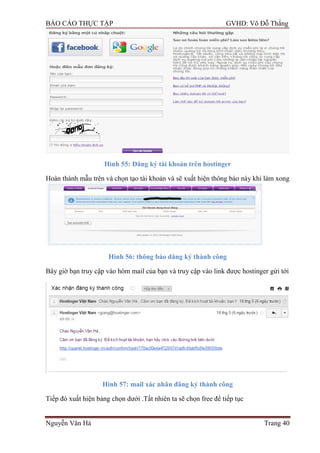 BÁO CÁO THỰC TẬP GVHD: Võ Đỗ Thắng
Nguyễn Văn Hà Trang 40
Hình 55: Đăng ký tài khoản trên hostinger
Hoàn thành mẫu trên và chọn tạo tài khoản và sẽ xuất hiện thông báo này khi làm xong
Hình 56: thông báo dăng ký thành công
Bây giờ bạn truy cập vào hòm mail của bạn và truy cập vào link đƣợc hostinger gửi tới
Hình 57: mail xác nhân đăng ký thành công
Tiếp đó xuất hiện bảng chọn dƣới .Tất nhiên ta sẽ chọn free để tiếp tục
 