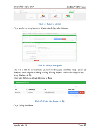 BÁO CÁO THỰC TẬP GVHD: Võ Đỗ Thắng
Nguyễn Văn Hà Trang 42
Hình 61: Trình tự cài đặt
Chọn wordpress trong bản chọn tiếp theo ta sẽ đƣợc nhƣ hình sau
Hình 62: cài đặt wordpress
Chú ý là ta nên đặt các username và password trong các form theo cùng 1 cái để dễ
nhớ (user name và pass word này sẽ dùng để đăng nhập và viết bài cho blog của bạn)
Xong thì chọn cài đặt
Chọn hiển thị kết quả khi cài đặt xong ta đƣợc
Hình 63: Phiên bản đƣợcc cài đặt
Chọn Thông tin chi tiết
 