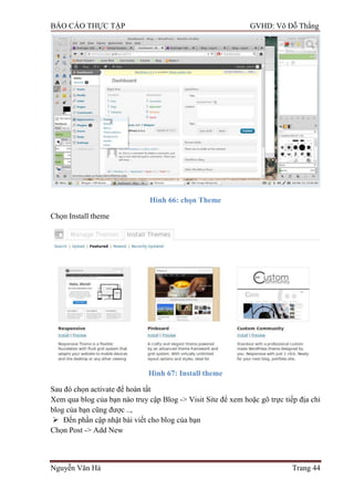 BÁO CÁO THỰC TẬP GVHD: Võ Đỗ Thắng
Nguyễn Văn Hà Trang 44
Hình 66: chọn Theme
Chọn Install theme
Hình 67: Install theme
Sau đó chọn activate để hoàn tất
Xem qua blog của bạn nào truy cập Blog -> Visit Site để xem hoặc gõ trực tiếp địa chỉ
blog của bạn cũng đƣợc ..,
 Đến phần cập nhật bài viết cho blog của bạn
Chọn Post -> Add New
 