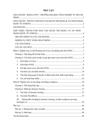MỤC LỤC
LỜI CẢM ƠN - KHOA CNTT - TRƢỜNG ĐẠI HỌC CÔNG NGHIỆP TP. HỒ CHÍ
MINH...............................................................................................................................1
LỜI CẢM ƠN - TRUNG TÂM ĐÀO TẠO QUẢN TRỊ MẠNG & AN NINH MẠNG
QUỐC TẾ ATHENA ......................................................................................................2
LỜI NÓI ĐẦU.................................................................................................................3
GIỚI THIỆU TRUNG TÂM ĐÀO TẠO QUẢN TRỊ MẠNG VÀ AN NINH
MẠNG QUỐC TẾ ATHENA .........................................................................................4
TRỤ SỞ CHÍNH VÀ CÁC CHI NHÁNH...................................................................4
NHIỆM VỤ CHỨC NĂNG HOẠT ĐỘNG ................................................................5
CÁC SẢN PHẨM........................................................................................................5
CƠ CẤU TỔ CHỨC....................................................................................................6
Phần I: Nghiên cứu cơ chế Routing của Cisco, mô phỏng trên nền GNS3.....................7
Chƣơng 1: Nội dung đề tài thực hiện...........................................................................7
Chƣơng 2: Tìm hiểu cách cài đặt và giả lập router cisco trên nền GNS3....................8
1. Giới thiệu về Cisco ............................................................................................8
2. Giới thiệu GNS3 ................................................................................................9
3. Giả lập router cisco trên nền GNS3.................................................................15
4. Tìm hiểu các câu lệnh căn bản.........................................................................19
5. Tìm hiểu tổng quan lý thuyết về định tuyến tĩnh, định tuyến động.................23
6. Các mô hình thực hành ....................................................................................25
Phàn II: Nghiên cứu và xây dựng web bằng wordpress................................................36
Chƣơng 1: Nội dung thực tập.....................................................................................36
Chƣơng 2: Đăng ký domain, hosting .........................................................................37
I. Tìm hiểu về domain, hosting ...........................................................................37
II. Tìm hiểu WordPress ........................................................................................37
III. Hƣớng dẫn cài đăng ký domain, hosting, cài đặt wordpress tại trang
hostinger.vn.............................................................................................................39
Phụ Lục..........................................................................................................................46
Phụ lục 1: Đƣờng link video youtube ........................................................................46
Phụ lục 2: Hình ảnh....................................................................................................46
Tài liệu tham khảo.........................................................................................................48
 