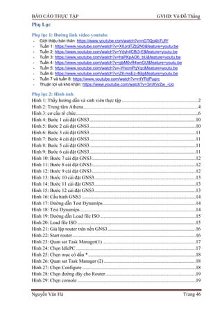 BÁO CÁO THỰC TẬP GVHD: Võ Đỗ Thắng
Nguyễn Văn Hà Trang 46
Phụ Lục
Phụ lục 1: Đƣờng link video youtube
- Giới thiệu bản thân: https://www.youtube.com/watch?v=nGTQp4b7UfY
- Tuần 1: https://www.youtube.com/watch?v=X0JrdTZb2N0&feature=youtu.be
- Tuần 2: https://www.youtube.com/watch?v=Ydyh4CBj3-E&feature=youtu.be
- Tuần 3: https://www.youtube.com/watch?v=hsPKpAO6_bU&feature=youtu.be
- Tuần 4: https://www.youtube.com/watch?v=gbM0vR4wnGU&feature=youtu.be
- Tuần 5: https://www.youtube.com/watch?v=-YhicmPgYqc&feature=youtu.be
- Tuần 6: https://www.youtube.com/watch?v=Z8-msEz-4Bg&feature=youtu.be
- Tuần 7 và tuần 8: https://www.youtube.com/watch?v=rrIYRdPugrc
- Thuận lợi và khó khăn: https://www.youtube.com/watch?v=3mXVrZw_-Uo
Phụ lục 2: Hình ảnh
Hình 1: Thầy hƣớng dẫn và sinh viên thực tập ...............................................................2
Hình 2: Trung tâm Athena...............................................................................................4
Hình 3: cơ cấu tổ chức.....................................................................................................6
Hình 4: Bƣớc 1 cài đặt GNS3........................................................................................10
Hình 5: Bƣớc 2 cài đặt GNS3........................................................................................10
Hình 6: Bƣớc 3 cài đặt GNS3........................................................................................11
Hình 7: Bƣớc 4 cài đặt GNS3........................................................................................11
Hình 8: Bƣớc 5 cài đặt GNS3........................................................................................11
Hình 9: Bƣớc 6 cài đặt GNS3........................................................................................11
Hình 10: Bƣớc 7 cài đặt GNS3......................................................................................12
Hình 11: Bƣớc 8 cài đặt GNS3......................................................................................12
Hình 12: Bƣớc 9 cài đặt GNS3......................................................................................12
Hình 13: Bƣớc 10 cài đặt GNS3....................................................................................13
Hình 14: Bƣớc 11 cài đặt GNS3....................................................................................13
Hình 15: Bƣớc 12 cài đặt GNS3....................................................................................13
Hình 16: Cấu hình GNS3 ..............................................................................................14
Hình 17: Đƣờng dẫn Test Dynamips.............................................................................14
Hình 18: Test Dynamips................................................................................................14
Hình 19: Đƣờng dẫn Load file ISO...............................................................................15
Hình 20: Load file ISO..................................................................................................15
Hình 21: Giả lập router trên nền GNS3.........................................................................16
Hình 22: Start router......................................................................................................16
Hình 23: Quan sat Task Manager(1) .............................................................................17
Hình 24: Chọn IdlePC ...................................................................................................17
Hình 25: Chọn mục có dấu *.........................................................................................18
Hình 26: Quan sat Task Manager (2) ............................................................................18
Hình 27: Chọn Configure ..............................................................................................18
Hình 28: Chọn đƣờng dây cho Router...........................................................................19
Hình 29: Chọn console ..................................................................................................19
 