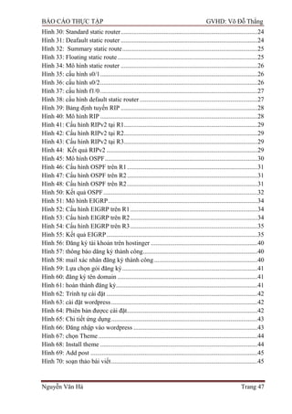 BÁO CÁO THỰC TẬP GVHD: Võ Đỗ Thắng
Nguyễn Văn Hà Trang 47
Hình 30: Standard static router......................................................................................24
Hình 31: Deafault static router ......................................................................................24
Hình 32: Summary static route.....................................................................................25
Hình 33: Floating static route........................................................................................25
Hình 34: Mô hình static router ......................................................................................26
Hình 35: cấu hình s0/1...................................................................................................26
Hình 36: cấu hình s0/2...................................................................................................26
Hình 37: cấu hình f1/0...................................................................................................27
Hình 38: cấu hình default static router ..........................................................................27
Hình 39: Bảng định tuyến RIP ......................................................................................28
Hình 40: Mô hình RIP ...................................................................................................28
Hình 41: Cấu hình RIPv2 tại R1....................................................................................29
Hình 42: Cấu hình RIPv2 tại R2....................................................................................29
Hình 43: Cấu hình RIPv2 tại R3....................................................................................29
Hình 44: Kết quả RIPv2 ...............................................................................................29
Hình 45: Mô hình OSPF................................................................................................30
Hình 46: Cấu hình OSPF trên R1..................................................................................31
Hình 47: Cấu hình OSPF trên R2..................................................................................31
Hình 48: Cấu hình OSPF trên R2..................................................................................31
Hình 50: Kết quả OSPF.................................................................................................32
Hình 51: Mô hình EIGRP..............................................................................................34
Hình 52: Cấu hình EIGRP trên R1................................................................................34
Hình 53: Cấu hình EIGRP trên R2................................................................................34
Hình 54: Cấu hình EIGRP trên R3................................................................................35
Hình 55: Kết quả EIGRP...............................................................................................35
Hình 56: Đăng ký tài khoản trên hostinger ...................................................................40
Hình 57: thông báo dăng ký thành công........................................................................40
Hình 58: mail xác nhân đăng ký thành công.................................................................40
Hình 59: Lựa chọn gói đăng ký.....................................................................................41
Hình 60: đăng ký tên domain ........................................................................................41
Hình 61: hoàn thành đăng ký.........................................................................................41
Hình 62: Trình tự cài đặt ...............................................................................................42
Hình 63: cài đặt wordpress............................................................................................42
Hình 64: Phiên bản đƣợcc cài đặt..................................................................................42
Hình 65: Chi tiết ứng dụng............................................................................................43
Hình 66: Đăng nhập vào wordpress ..............................................................................43
Hình 67: chọn Theme ....................................................................................................44
Hình 68: Install theme ...................................................................................................44
Hình 69: Add post .........................................................................................................45
Hình 70: soạn thảo bài viết............................................................................................45
 