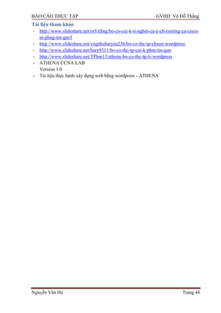BÁO CÁO THỰC TẬP GVHD: Võ Đỗ Thắng
Nguyễn Văn Hà Trang 48
Tài liệu tham khảo
- http://www.slideshare.net/mVnSng/bo-co-cui-k-ti-nghin-cu-c-ch-routing-ca-cisco-
m-phng-trn-gns3
- http://www.slideshare.net/vngnhuhaiyen236/bo-co-thc-tp-chuyn-wordpress
- http://www.slideshare.net/hary9311/bo-co-thc-tp-cui-k-phm-tin-qun
- http://www.slideshare.net/TPhm13/athena-bo-co-thc-tp-ti-wordpress
- ATHENA CCNA LAB
Version 1.0
- Tài liệu thực hành xây dựng web bằng wordpress - ATHENA
 