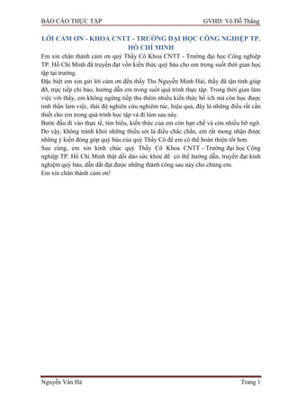 BÁO CÁO THỰC TẬP GVHD: Võ Đỗ Thắng
Nguyễn Văn Hà Trang 1
LỜI CẢM ƠN - KHOA CNTT - TRƢỜNG ĐẠI HỌC CÔNG NGHIỆP TP.
HỒ CHÍ MINH
Em xin chân thành cảm ơn quý Thầy Cô Khoa CNTT - Trƣờng đại học Công nghiệp
TP. Hồ Chí Minh đã truyền đạt vốn kiến thức quý báu cho em trong suốt thời gian học
tập tại trƣờng.
Đặc biệt em xin gửi lời cảm ơn đến thầy Ths Nguyễn Minh Hải, thầy đã tận tình giúp
đỡ, trực tiếp chỉ bảo, hƣớng dẫn em trong suốt quá trình thực tập. Trong thời gian làm
việc với thầy, em không ngừng tiếp thu thêm nhiều kiến thức bổ ích mà còn học đƣợc
tinh thần làm việc, thái độ nghiên cứu nghiêm túc, hiệu quả, đây là những điều rất cần
thiết cho em trong quá trình học tập và đi làm sau này.
Bƣớc đầu đi vào thực tế, tìm hiểu, kiến thức của em còn hạn chế và còn nhiều bỡ ngỡ.
Do vậy, không tránh khỏi những thiếu sót là điều chắc chắn, em rất mong nhận đƣợc
những ý kiến đóng góp quý báu của quý Thầy Cô để em có thể hoàn thiện tốt hơn.
Sau cùng, em xin kính chúc quý Thầy Cô Khoa CNTT - Trƣờng đại học Công
nghiệp TP. Hồ Chí Minh thật dồi dào sức khỏe để có thể hƣớng dẫn, truyền đạt kinh
nghiệm quý báu, dẫn dắt đạt đƣợc những thành công sau này cho chúng em.
Em xin chân thành cảm ơn!
 