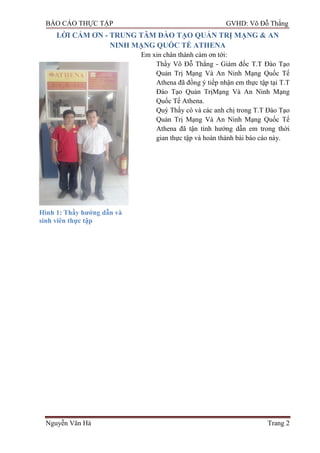 BÁO CÁO THỰC TẬP GVHD: Võ Đỗ Thắng
Nguyễn Văn Hà Trang 2
LỜI CẢM ƠN - TRUNG TÂM ĐÀO TẠO QUẢN TRỊ MẠNG & AN
NINH MẠNG QUỐC TẾ ATHENA
Em xin chân thành cảm ơn tới:
Thầy Võ Đỗ Thắng - Giám đốc T.T Đào Tạo
Quản Trị Mạng Và An Ninh Mạng Quốc Tế
Athena đã đồng ý tiếp nhận em thực tập tại T.T
Đào Tạo Quản TrịMạng Và An Ninh Mạng
Quốc Tế Athena.
Quý Thầy cô và các anh chị trong T.T Đào Tạo
Quản Trị Mạng Và An Ninh Mạng Quốc Tế
Athena đã tận tình hƣớng dẫn em trong thời
gian thực tập và hoàn thành bài báo cáo này.
Hình 1: Thầy hƣớng dẫn và
sinh viên thực tập
 