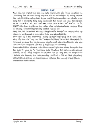 BÁO CÁO THỰC TẬP GVHD: Võ Đỗ Thắng
Nguyễn Văn Hà Trang 3
LỜI NÓI ĐẦU
Ngày nay, với sự phát triển của công nghệ Internet, nhu cầu về các sản phẩm của
Cisco bùng phát và nhanh chóng công ty Cisco trở nên thống trị thị trƣờng Internet.
Bên cạnh đó thì Cisco cũng phát triển các cơ chế Routing đảm bảo cung cấp cho ngƣời
dùng thiết bị có một hệ thống mạng xuyên suốt, đảm bảo an toàn và độ bảo mật cao.
Đề tài “NGHIÊN CỨU CƠ CHẾ ROUTING CỦA CISCO MÔ PHỎNG TRÊN
GNS3” giúp chúng ta phần nào hiểu rõ hơn về cơ chế định tuyến của cisco qua đó có
thể áp dụng vào thực tế học tập cũng nhƣ làm việc sau này.
Đồng thời, lĩnh vực thiết kế web ngày càng phát triển. Trong số các công cụ hỗ trợ lập
trình web, wordpress có số lƣợng các website ngày càng phát triển.
Đƣợc sự hỗ trợ từ phía nhà trƣờng – trƣờng Đại học Công Nghiệp TP. Hồ Chí Minh –
và sự tiếp nhận của Trung tâm Đào Tạo Quản Trị Mạng Và An Ninh Mạng Quốc Tế
Athena để em đƣợc thực tập theo đúng chuyên ngành của mình nhằm tìm hiểu kiến
thức thực tế, bổ sung thêm kiến thức lý thuyết đƣợc học tại trƣờng.
Em cam kết bài báo này đƣợc hoàn thành trong thời gian thực tập tại Trung tâm Đào
Tạo Quản Trị Mạng Và An Ninh Mạng Quốc Tế Athena dƣới sự hƣớng dẫn, giúp đỡ
của thầy Võ Đỗ Thắng, cùng các anh chị nhân viên tại Trung Tâm, nội dung bài báo
cáo hoàn toàn do em tự làm, không sao chép của bất cứ ai. Mặc dù đã cố gắng nhƣng
không thể tránh khỏi sai sót. Em mong đƣợc sự hƣớng dẫn, nhận xét từ quý thầy cô.
Em xin chân thành cảm ơn!
 