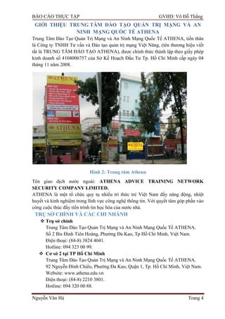 BÁO CÁO THỰC TẬP GVHD: Võ Đỗ Thắng
Nguyễn Văn Hà Trang 4
GIỚI THIỆU TRUNG TÂM ĐÀO TẠO QUẢN TRỊ MẠNG VÀ AN
NINH MẠNG QUỐC TẾ ATHENA
Trung Tâm Đào Tạo Quản Trị Mạng và An Ninh Mạng Quốc Tế ATHENA, tiền thân
là Công ty TNHH Tƣ vấn và Đào tạo quản trị mạng Việt Năng, (tên thƣơng hiệu viết
tắt là TRUNG TÂM ĐÀO TẠO ATHENA), đƣợc chính thức thành lập theo giấy phép
kinh doanh số 4104006757 của Sở Kế Hoạch Đầu Tƣ Tp. Hồ Chí Minh cấp ngày 04
tháng 11 năm 2008.
Hình 2: Trung tâm Athena
Tên giao dịch nƣớc ngoài: ATHENA ADVICE TRAINING NETWORK
SECURITY COMPANY LIMITED.
ATHENA là một tổ chức quy tụ nhiều trí thức trẻ Việt Nam đầy năng động, nhiệt
huyết và kinh nghiệm trong lĩnh vực công nghệ thông tin. Với quyết tâm góp phần vào
công cuộc thúc đẩy tiến trình tin học hóa của nƣớc nhà.
TRỤ SỞ CHÍNH VÀ CÁC CHI NHÁNH
 Trụ sở chính
Trung Tâm Đào Tạo Quản Trị Mạng và An Ninh Mạng Quốc Tế ATHENA.
Số 2 Bis Đinh Tiên Hoàng, Phƣờng Đa Kao, Tp Hồ Chí Minh, Việt Nam.
Điện thoại: (84-8) 3824 4041.
Hotline: 094 323 00 99.
 Cơ sở 2 tại TP Hồ Chí Minh
Trung Tâm Đào Tạo Quản Trị Mạng và An Ninh Mạng Quốc Tế ATHENA.
92 Nguyễn Đình Chiểu, Phƣờng Đa Kao, Quận 1, Tp. Hồ Chí Minh, Việt Nam.
Website: www.athena.edu.vn
Điện thoại: (84-8) 2210 3801.
Hotline: 094 320 00 88.
 