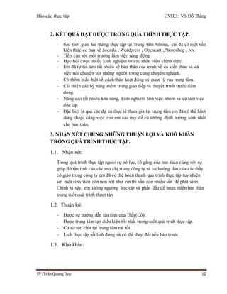 Báo cáo thực tập GVHD: Võ Đỗ Thắng
SV: Trần Quang Duy 12
2. KẾT QUẢ ĐẠT ĐƯỢC TRONG QUÁ TRÌNH THỰC TẬP.
- Sau thời gian hai tháng thực tập tại Trung tâm Athena, em đã có một nền
kiến thức cơ bản về Joomla , Wordpress , Opencart ,Photoshop , .v.v.
- Tiếp cận với môi trường làm việc năng động.
- Học hỏi được nhiều kinh nghiệm từ các nhân viên chính thức.
- Em đã tự tin hơn rất nhiều về bản thân của mình về cả kiến thức và cả
việc nói chuyện với những người trong cùng chuyên nghành.
- Có thêm hiểu biết về cách thức hoạt động và quản lý của trung tâm.
- Cãi thiện các kỹ năng mềm trong giao tiếp và thuyết trình trước đám
đong.
- Nâng cao rất nhiều khả năng, kinh nghiệm làm việc nhóm và cả làm việc
độc lập.
- Đặc biệt là qua các dự án thực tế tham gia tại trung tâm em đã có thể hình
dung được công việc của em sau này để có những định hướng sớm nhất
cho bản thân.
3. NHẬN XÉT CHUNG NHỮNG THUẬN LỢI VÀ KHÓ KHĂN
TRONG QUÁ TRÌNH THỰC TẬP.
1.1. Nhận xét:
Trong quá trình thực tập ngoài sự nổ lực, cố gắng của bản thân cùng với sự
giúp đỡ tận tình của các anh chị trong công ty và sự hướng dẩn của các thầy
cô giáo trong công ty em đã có thể hoàn thành quá trình thực tập tuy nhiên
với một sinh viên còn non nớt như em thì vần còn nhiều vấn để phát sinh.
Chính vì vậy, em không ngường học tập và phấn đấu để hoàn thiện bản thân
trong suốt quá trình thựct tập.
1.2. Thuận lợi:
- Được sự hướng dẫn tận tình của Thầy(Cô).
- Được trung tâm tạo điều kiện tốt nhất trong suốt quá trình thực tập.
- Cơ sơ vật chất tại trung tâm rất tốt.
- Lịch thực tập rất linh động và có thể thay đổi nếu báo trước.
1.3. Khó khăn:
 