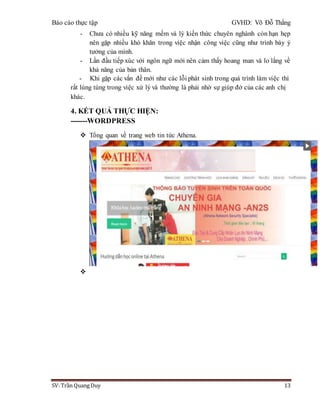 Báo cáo thực tập GVHD: Võ Đỗ Thắng
SV: Trần Quang Duy 13
- Chưa có nhiều kỹ năng mềm và lý kiến thức chuyên nghành còn hạn hẹp
nên gặp nhiều khó khăn trong việc nhận công việc cũng như trình bày ý
tưởng của mình.
- Lần đầu tiếp xúc với ngôn ngữ mới nên cảm thấy hoang man và lo lắng về
khả năng của bản thân.
- Khi gặp các vấn đề mới như các lỗi phát sinh trong quá trình làm việc thì
rất lúng túng trong việc xử lý và thường là phải nhờ sự giúp đở của các anh chị
khác.
4. KẾT QUẢ THỰC HIỆN:
-------WORDPRESS
 Tổng quan về trang web tin tức Athena.

 