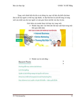 Báo cáo thực tập GVHD: Võ Đỗ Thắng
SV: Trần Quang Duy 15
Trang web chính hiển thị tất cả các thông tin, mục nổi bật cần thiết cần được
đưa ra để mọi người có thể truy cập nhanh, và đặc biệt hơn là cách để trang trí trang
web của mình sao cho mọi người có cảm giác thoải mái khi vào đọc tin tức.
Giới thiệu các modul được tích hợp vào trang web:
 Modul chạy ảnh: Các hình ảnh lần lượt xuất hiện trong một
thời gian nhất định.
 Modul các tin mới đăng :


 