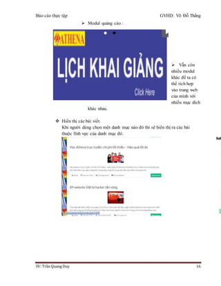 Báo cáo thực tập GVHD: Võ Đỗ Thắng
SV: Trần Quang Duy 16
 Modul quảng cáo :
 Vẫn còn
nhiều modul
khác để ta có
thể tích hợp
vào trang web
của mình với
nhiều mục dích
khác nhau.
 Hiển thị các bài viết.
Khi người dùng chọn một danh mục nào đó thì sẽ hiển thị ra các bài
thuộc lĩnh vực của danh mục đó.
 