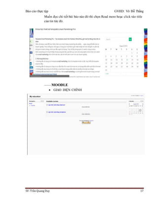 Báo cáo thực tập GVHD: Võ Đỗ Thắng
SV: Trần Quang Duy 17
Muốn đọc chi tiết bài báo nào đó thì chọn Read more hoạc click vào title
của tin tức đó.
------- MOODLE
 GIAO DIỆN CHÍNH
 