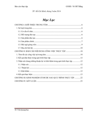 Báo cáo thực tập GVHD: Võ Đỗ Thắng
SV: Trần Quang Duy 2
TP. Hồ Chí Minh, tháng 3 năm 2014
Mục Lục
CHƯƠNG I. GIỚI THIỆU TRUNG TÂM ...........................................................................6
1. Sơ lượt trung tâm..............................................................................................................6
1.1. Cơ cấu tổ chức............................................................................................................6
1.2. Đối tượng đào tạo. .....................................................................................................6
1.3. Sản phẩm đào tạo.......................................................................................................6
1.4. Sản phẩm chính..........................................................................................................7
1.5. Đội ngũ giảng viên. ...................................................................................................9
1.7. Địa chỉ liên hệ. .........................................................................................................10
CHƯƠNG II. BÁO CÁO NỘI DUNG CÔNG VIỆC THỰC TẬP.................................10
1. Tóm tắt các công việc tại trung tâm.............................................................................10
2. Kết quả đạt được trong quá trình thực tập...................................................................12
3. Nhận xét chung những thuận lợi và khó khăn trong quá trình thực tập. .................12
1.1. Nhận xét:...................................................................................................................12
1.2. Thuận lợi:..................................................................................................................12
1.3. Khó khăn:..................................................................................................................12
4. Kết quả thực hiện: ..........................................................................................................13
CHƯƠNG III. KINH NGHIỆM CÓ ĐƯỢC SAU QUÁ TRÌNH THỰC TẬP. ............22
CHƯƠNG IV. KẾT LUẬN. .................................................................................................23
 