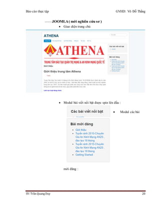 Báo cáo thực tập GVHD: Võ Đỗ Thắng
SV: Trần Quang Duy 20
------- JOOMLA( mới nghiên cứu sơ )
 Giao diện trang chủ
 Modul bài viết nổi bật được spin lên đầu :
 Modul các bài
mới đăng :
 