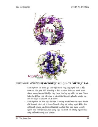 Báo cáo thực tập GVHD: Võ Đỗ Thắng
SV: Trần Quang Duy 22
CHƯƠNG III. KINH NGHIỆM CÓ ĐƯỢC SAU QUÁ TRÌNH THỰC TẬP.
- Kinh nghiệm khi tham gia làm việc nhóm rằng lắng nghe luôn là đều
được ưu tiên, phải biết trình bày và bảo vệ quan điểm của mình trước
nhóm nhưng hơn thế là nhận thấy được ý tưởng hay nhất, tốt nhất. Tranh
luận chứ không phải cãi nhau và cách thức làm việc chuyên nghiệp mà
em học được từ các anh chị đi trước.
- Kinh nghiệm khi làm việc độc lập: ta không nên hiểu từ độc lập ở đây là
chỉ làm một mình mà là làm một mình cùng với những người khác, làm
một mình nhưng vẩn theo một cái đã bàn bạc thảo luận trước và mỗi
người phải tự triển khai phần công việc của mình với những người khác
cũng triển khai công việc của họ.
 
