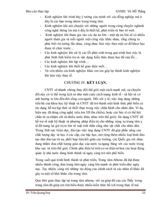 Báo cáo thực tập GVHD: Võ Đỗ Thắng
SV: Trần Quang Duy 23
- Kinh nghiệm khi trình bày ý tưởng của mình với các đồng nghiệp mà ở
đây là các bạn trong nhóm trong trung tâm.
- Kinh nghiệm khi nói chuyện với những người trong cùng chuyên nghành
công nghệ thông tin mà ở đây là thiết kế, phát triển và bảo trì web.
- Kinh nghiệm khi tham gia vào các dự án lớn – một dự án lớn sẽ có nhiều
người tham gia và mỗi người một công việc khác nhau, rằng chúng ta
phải biết tin tưởng lẩn nhau, cùng nhau làm việc theo một sơ đồ khoa học
được tổ chức trước…
- Các kinh nghiệm khi xữ lý các lỗi phát sinh trong quá trình làm việc là
phải bình tĩnh kiểm tra và vận dụng kiến thức được học để sửa lỗi…
- Các kinh nghiệm khi lập trình…
- Các kinh nghiệm khi thiết kế giao diện web…
- Và còn nhiểu các kinh nghiệm khác em xin góp lại thành kinh nghiệm
khi làm việc thực tế.
CHƯƠNG IV. KẾT LUẬN.
CNTT sẽ nhanh chóng thay đổi thế giới một cách mạnh mẽ, sự chuyển
đổi này có vị thế trong lịch sử như một cuộc cách mạng kinh tế - xã hội và có
ảnh hưởng to lớn đến đời sống con người. Đối với y tế, việc ứng dụng những
tiến bộ của khoa học kỹ thuật và CNTT đã trở thành một hình thức phổ biến có
tác dụng hỗ trợ kịp thời và thiết thực trong việc chữa bệnh cho nhân dân. Ví dụ,
hiện nay đã dùng công nghệ siêu âm 3D (ba chiều), hoặc các bác sĩ có thể hội
chẩn từ xa (thậm chí từ nhiều nước khác nhau trên thế giới). Sử dụng CNTT để
hỗ trợ về mặt kỹ thuật và phương pháp điều trị cho những vùng xa trung tâm y
tế đã mang lại giá trị to lớn về mặt tinh thần cũng như vật chất cho nhân dân.
Trong lĩnh vực Giáo dục, đào tạo việc ứng dụng CNTT đã góp phần nâng cao
chất lượng dạy và học ở các cấp, các bậc học, mở rộng thêm nhiều loại hình đào
tạo như đào tạo từ xa, phối hợp liên kết giữa các trường, các Quốc gia với nhau
đang nhằm đưa chất lượng giáo dục của nước ta ngang bằng với các nước trong
khu vực và trên thế giới. Chính phủ điện tử trên cơ sở điện tử hoá các hoạt động
quản lý nhà nước đang hình thành và ngày càng trở nên phổ biến.
Trong suốt quá trình hình thành và phát triển, Trung tâm Athena đã đạt được
nhiều thành công, đưa trung tâm ngày càng lớn mạnh và phát triển như ngày
nay. Tuy nhiên, cùng với những tác động của chính sách và các nhân tố khác đã
gây ra một số khó khăn cho trung tâm.
Qua thời gian thực tập tại trung tâm athena, với sự giúp đỡ của các Thầy trong
trung tâm đã giúp em tìm hiểu được nhiều kiến thức bổ ích trong thực tế mà
 