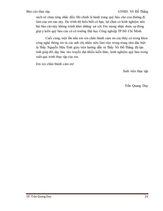 Báo cáo thực tập GVHD: Võ Đỗ Thắng
SV: Trần Quang Duy 24
sách vở chưa từng nhắc đến. Đó chính là hành trang quý báu cho con đường đi
làm của em sau này. Do trình độ hiểu biết có hạn, lại chưa có kinh nghiệm nên
bài báo cáo này không tránh khỏi những sai sót. Em mong nhận được sự đóng
góp ý kiến quý báu của cô cô trường Đại học Công nghiệp TP.Hồ Chí Minh.
Cuối cùng, một lần nữa em xin chân thành cảm ơn các thây cô trong khoa
công nghệ thông tin và các anh chị nhân viên làm việc trong trung tâm đặc biệt
là Thầy Nguyễn Hữu Tình giáo viên hướng dẫn và Thầy Võ Đỗ Thắng đã tận
tình giúp đỡ, dạy bảo vào truyền đạt nhiều kiến thức, kinh nghiệm quý báu trong
suốt quá trình thực tập của em.
Em xin chân thành cảm ơn!
Sinh viên thực tập
Trần Quang Duy
 