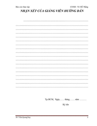 Báo cáo thực tập GVHD: Võ Đỗ Thắng
SV: Trần Quang Duy 3
NHẬN XÉT CỦA GIẢNG VIÊN HƯỚNG DẪN
..................................................................................................................
...........................................................................................................................
...........................................................................................................................
...........................................................................................................................
...........................................................................................................................
...........................................................................................................................
...........................................................................................................................
...........................................................................................................................
...........................................................................................................................
...........................................................................................................................
...........................................................................................................................
...........................................................................................................................
...........................................................................................................................
...........................................................................................................................
...........................................................................................................................
...........................................................................................................................
...........................................................................................................................
...........................................................................................................................
Tp.HCM, Ngày…… tháng……. năm ………
Ký tên
 