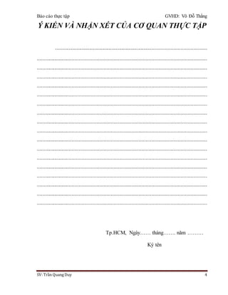 Báo cáo thực tập GVHD: Võ Đỗ Thắng
SV: Trần Quang Duy 4
Ý KIẾN VÀ NHẬN XÉT CỦA CƠ QUAN THỰC TẬP
..................................................................................................................
...........................................................................................................................
...........................................................................................................................
...........................................................................................................................
...........................................................................................................................
...........................................................................................................................
...........................................................................................................................
...........................................................................................................................
...........................................................................................................................
...........................................................................................................................
...........................................................................................................................
...........................................................................................................................
...........................................................................................................................
...........................................................................................................................
...........................................................................................................................
...........................................................................................................................
...........................................................................................................................
...........................................................................................................................
Tp.HCM, Ngày…… tháng……. năm ………
Ký tên
 
