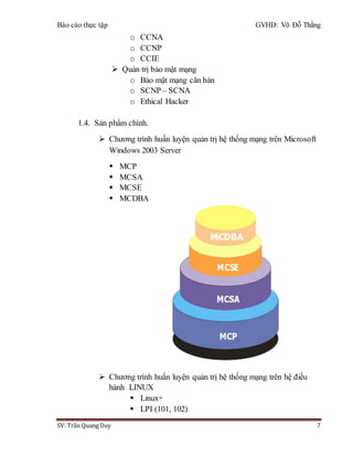 Báo cáo thực tập GVHD: Võ Đỗ Thắng
SV: Trần Quang Duy 7
o CCNA
o CCNP
o CCIE
 Quản trị bảo mật mạng
o Bảo mật mạng căn bản
o SCNP – SCNA
o Ethical Hacker
1.4. Sản phẩm chính.
 Chương trình huấn luyện quản trị hệ thống mạng trên Microsoft
Windows 2003 Server
 MCP
 MCSA
 MCSE
 MCDBA
 Chương trình huấn luyện quản trị hệ thống mạng trên hệ điều
hành LINUX
 Linux+
 LPI (101, 102)
 
