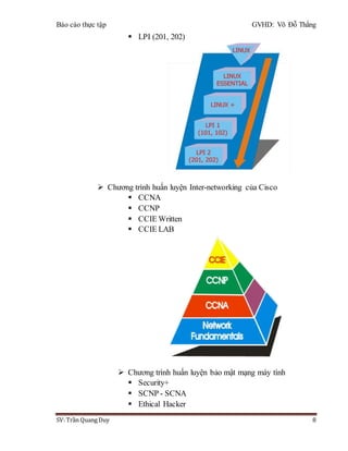 Báo cáo thực tập GVHD: Võ Đỗ Thắng
SV: Trần Quang Duy 8
 LPI (201, 202)
 Chương trình huấn luyện Inter-networking của Cisco
 CCNA
 CCNP
 CCIE Written
 CCIE LAB
 Chương trình huấn luyện bảo mật mạng máy tính
 Security+
 SCNP - SCNA
 Ethical Hacker
 