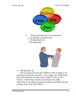 Báo cáo thực tập GVHD: Võ Đỗ Thắng
SV: Trần Quang Duy 9
 Chương trình huấn luyện về kỹ năng quản lý
 Kỹ năng kinh doanh, đàm phán
 Kỹ năng thuyết trình
 Kỹ năng quản lý
1.5. Đội ngũ giảng viên.
+ Tất cả các giảng viên trung tâm ATHENA có đều tốt nghiệp từ các
trường đại học hàng đầu trong nước .... Tất cả giảng viên ATHENA đều
phải có các chứng chỉ quốc tế như MCSA, MCSE, CCNA, CCNP,
Security+, CEH,có bằng sư phạm Quốc tế (Microsoft Certified
Trainer).Đây là các chứng chỉ chuyên môn bắt buộc để đủ điều kiện tham
gia giảng dạy tại trung tâm ATHENA.
 