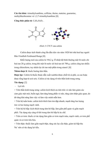 6
Các tên khác: trimethylxanthine, coffeine, theine, mateine, guaranine,
methyltheobromine và 1,3,7-trimethylxanthine [8].
Công thức phân tử: C8H10N4O2 .
Cafein được tách thành công lần đầu tiên vào năm 1820 bởi nhà hoá học người
Đức Friedlieb Ferdinand Runge [8].
Khối lượng mol của cafein là 194,2 g. Ở nhiệt độ bình thường một lít nước chỉ
hoà tan 20 g cafein, trong khi một lít nước sôi hoà tan tới 700 g. cafein cũng tan nhiều
trong chloroform, tuy nhiên lại chỉ tan một phần trong etanol. [8]
Nhóm dược lí: thuốc hướng tâm thần.
Dược lực: Cafein là thuốc thuộc dẫn xuất xanthin được chiết từ cà phê, ca cao hoặc
được tổng hợp từ axit uric. Cafein có tác dụng rõ trên thần kinh trung ương.
Tác dụng: [2]
- Lợi ích:
+ Trên thần kinh trung ương: cafein kích thích ưu tiên trên vỏ não làm giảm các
cảm giác mệt mỏi, buồn ngủ; làm tăng hưng phấn vỏ não, tăng cảm nhận giác quan, do
đó tăng khả năng làm việc và làm việc minh mẫn hơn.
+ Trên hệ tuần hoàn: cafein kích thích làm tim đập nhanh, mạnh tăng lưu lượng
tim và lưu lượng mạch vành.
+ Trên hệ hô hấp: kích thích trung tâm hô hấp, làm giãn phế quản và giãn mạch
phổi. Tác dụng này càng rõ khi trung tâm hô hấp bị ức chế.
+ Trên cơ trơn: thuốc có tác dụng làm giãn cơ trơn mạch máu, mạch vành, cơ trơn phế
quản và cơ trơn tiêu hóa.
+ Trên thận: thuốc làm giãn mạch thận, tăng sức lọc cầu thận, giảm tái hấp thu
Na+
nên có tác dụng lợi tiểu.
Hình 3: CTCT của cafein
 