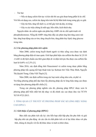 7
- Tác hại:
+ Nếu sử dụng cafein liên tục và kéo dài thì sau giai đoạn hưng phấn là ức chế.
Với liều sử dụng cao, cafein tác dụng trên toàn bộ hệ thần kinh trung ương gây co giật.
+ Gây táo bón, tăng tiết dịch vị, có thể gây loét dạ dày, tá tràng
+ Gây ra các triệu chứng là mất ngủ, bồn chồn, kích thích nhẹ.
Nguyên nhân: do cafein ngăn cản phân hủy AMPv do ức chế cạnh tranh với
phosphodiesterase. Nồng độ AMPv tăng thúc đẩy các phản ứng làm tăng canxi nội
bào, tăng hoạt động của cơ tim, tăng chuyển hóa, tăng phân hủy lipid, tăng glucose
trong máu.
2.2. Các phương pháp phân tích cafein
Năm 2000, cafein trong huyết thanh người và thức uống coca được xác định
bằng phương pháp điện di mao quản. Giới hạn phát hiện của caffein thu được là 2,9.10
-4 mM và độ lệch chuẩn của thời gian điện di và diện tích pic thu được của caffein lần
lượt là 0,68% và 2,3% [1].
Năm 2016, xác định đồng thời Paracetamol và cafein trong dược phẩm bằng
phương pháp trắc quang kết hợp thuật toán lọc Kalman bởi Trần Thúc Bình, Nguyễn
Thị Quỳnh Trang, Châu Viết Thạch [3].
Năm 2000, xác định caffein trong các loại nước uống như cola, cà phê và
Trà bằng phương pháp phổ đạo hàm lấy phương pháp sắc kí lỏng hiệu năng cao được
sử dụng làm phương pháp đối chiếu [1].
Trong các phương pháp nghiên cứu đó, phương pháp HPLC được xem là
phương pháp phổ biến nhất bởi độ nhạy và độ chính xác cao được đưa vào TCVN
TCVN 9723:2013.
3. TỔNG QUAN LÝ THUYẾT VỀ PHƯƠNG PHÁP SẮC KÍ LỎNG HIỆU NĂNG
CAO (HPLC)
3.1. Giới thiệu về phương pháp (HPLC)
Bản chất của phân tích sắc ký: cho hỗn hợp chất hấp phụ lên pha tĩnh và giải
hấp phụ nhờ các pha động do các cấu tử chất phân tích có ái lực khác nhau với pha
tĩnh, chúng di chuyển với tốc độ khác nhau và tách ra khỏi nhau.
 