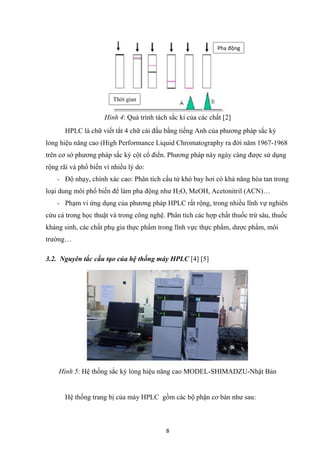 8
Hình 4: Quá trình tách sắc kí của các chất [2]
HPLC là chữ viết tắt 4 chữ cái đầu bằng tiếng Anh của phương pháp sắc ký
lỏng hiệu năng cao (High Performance Liquid Chromatography ra đời năm 1967-1968
trên cơ sở phương pháp sắc ký cột cổ điển. Phương pháp này ngày càng được sử dụng
rộng rãi và phổ biến vì nhiều lý do:
- Độ nhạy, chính xác cao: Phân tích cấu tử khó bay hơi có khả năng hòa tan trong
loại dung môi phổ biến để làm pha động như H2O, MeOH, Acetonitril (ACN)…
- Phạm vi ứng dụng của phương pháp HPLC rất rộng, trong nhiều lĩnh vự nghiên
cứu cả trong học thuật và trong công nghệ. Phân tích các hợp chất thuốc trừ sâu, thuốc
kháng sinh, các chất phụ gia thực phẩm trong lĩnh vực thực phẩm, dược phẩm, môi
trường…
3.2. Nguyên tắc cấu tạo của hệ thống máy HPLC [4] [5]
Hình 5: Hệ thống sắc ký lỏng hiệu năng cao MODEL-SHIMADZU-Nhật Bản
Hệ thống trang bị của máy HPLC gồm các bộ phận cơ bản như sau:
Thời gian
Pha động
 