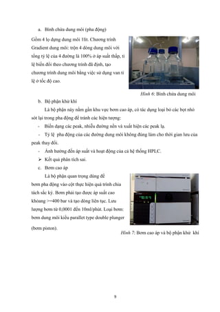 9
a. Bình chứa dung môi (pha động)
Gồm 4 lọ dựng dung môi 1lít. Chương trình
Gradient dung môi: trộn 4 dòng dung môi với
tổng tỷ lệ của 4 đường là 100% ở áp suất thấp, tỉ
lệ biến đổi theo chương trình đã định, tạo
chương trình dung môi bằng việc sử dụng van tỉ
lệ ở tốc độ cao.
b. Bộ phận khử khí
Là bộ phận này nằm gần khu vực bơm cao áp, có tác dụng loại bỏ các bọt nhỏ
sót lại trong pha động để tránh các hiện tượng:
- Biến dạng các peak, nhiễu đường nền và xuất hiện các peak lạ.
- Tỷ lệ pha động của các đường dung môi không đúng làm cho thời gian lưu của
peak thay đổi.
- Ảnh hưởng đến áp suất và hoạt động của cả hệ thống HPLC.
➢ Kết quả phân tích sai.
c. Bơm cao áp
Là bộ phận quan trọng dùng để
bơm pha động vào cột thực hiện quá trình chia
tách sắc ký. Bơm phải tạo được áp suất cao
khỏang >=400 bar và tạo dòng liên tục. Lưu
lượng bơm từ 0,0001 đến 10ml/phút. Loại bơm:
bơm dung môi kiểu parallet type double plunger
(bơm piston).
Hình 6: Bình chứa dung môi
Hình 7: Bơm cao áp và bộ phận khử khí
 