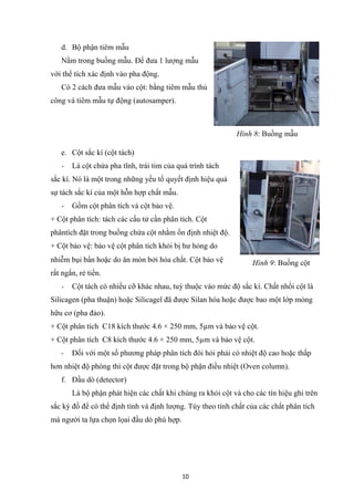 10
d. Bộ phận tiêm mẫu
Nằm trong buồng mẫu. Để đưa 1 lượng mẫu
với thể tích xác định vào pha động.
Có 2 cách đưa mẫu vào cột: bằng tiêm mẫu thủ
công và tiêm mẫu tự động (autosamper).
e. Cột sắc kí (cột tách)
- Là cột chứa pha tĩnh, trái tim của quá trình tách
sắc kí. Nó là một trong những yếu tố quyết định hiệu quả
sự tách sắc kí của một hỗn hợp chất mẫu.
- Gồm cột phân tích và cột bảo vệ.
+ Cột phân tích: tách các cấu tử cần phân tích. Cột
phântích đặt trong buồng chứa cột nhằm ổn định nhiệt độ.
+ Cột bảo vệ: bảo vệ cột phân tích khỏi bị hư hỏng do
nhiễm bụi bẩn hoặc do ăn mòn bởi hóa chất. Cột bảo vệ
rất ngắn, rẻ tiền.
- Cột tách có nhiều cỡ khác nhau, tuỳ thuộc vào mức độ sắc kí. Chất nhồi cột là
Silicagen (pha thuận) hoặc Silicagel đã được Silan hóa hoặc được bao một lớp mỏng
hữu cơ (pha đảo).
+ Cột phân tích C18 kích thước 4.6 × 250 mm, 5µm và bảo vệ cột.
+ Cột phân tích C8 kích thước 4.6 × 250 mm, 5µm và bảo vệ cột.
- Đối với một số phương pháp phân tích đòi hỏi phải có nhiệt độ cao hoặc thấp
hơn nhiệt độ phòng thì cột được đặt trong bộ phận điều nhiệt (Oven column).
f. Đầu dò (detector)
Là bộ phận phát hiện các chất khi chúng ra khỏi cột và cho các tín hiệu ghi trên
sắc ký đồ để có thể định tính và định lượng. Tùy theo tính chất của các chất phân tích
mà người ta lựa chọn lọai đầu dò phù hợp.
Hình 8: Buồng mẫu
Hình 9: Buồng cột
 