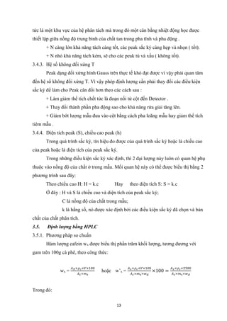 13
tức là một khu vực của hệ phân tách mà trong đó một cân bằng nhiệt động học được
thiết lập giữa nồng độ trung bình của chất tan trong pha tĩnh và pha động .
+ N càng lớn khả năng tách càng tốt, các peak sắc ký càng hẹp và nhọn ( tốt).
+ N nhỏ khả năng tách kém, sẽ cho các peak tù và xấu ( không tốt).
3.4.3. Hệ số không đối xứng T
Peak dạng đối xứng hình Gauss trên thực tế khó đạt được vì vậy phải quan tâm
đến hệ số không đối xứng T. Vì vậy phép định lượng cần phải thay đổi các điều kiện
sắc ký để làm cho Peak cân đối hơn theo các cách sau :
+ Làm giảm thể tích chết tức là đoạn nối từ cột đến Detector .
+ Thay đổi thành phần pha động sao cho khả năng rửa giải tăng lên.
+ Giảm bớt lượng mẫu đưa vào cột bằng cách pha loãng mẫu hay giảm thể tích
tiêm mẫu .
3.4.4. Diện tích peak (S), chiều cao peak (h)
Trong quá trình sắc ký, tín hiệu đo được của quá trình sắc ký hoặc là chiều cao
của peak hoặc là diện tích của peak sắc ký.
Trong những điều kiện sắc ký xác định, thì 2 đại lượng này luôn có quan hệ phụ
thuộc vào nồng độ của chất ở trong mẫu. Mối quan hệ này có thể được biểu thị bằng 2
phương trình sau đây:
Theo chiều cao H: H = k.c Hay theo diện tích S: S = k.c
Ở đây : H và S là chiều cao và diện tích của peak sắc ký;
C là nồng độ của chất trong mẫu;
k là hằng số, nó được xác định bởi các điều kiện sắc ký đã chọn và bản
chất của chất phân tích.
3.5. Định lượng bằng HPLC
3.5.1. Phương pháp so chuẩn
Hàm lượng cafein wx được biểu thị phần trăm khối lượng, tương đương với
gam trên 100g cà phê, theo công thức:
wx =
𝐴 𝑋×𝜌 𝑐×𝑉×100
𝐴 𝑐×𝑚 𝑠
hoặc w’x =
𝐴 𝑥×𝜌 𝑐×𝑉×100
𝐴 𝑐×𝑚 𝑠×𝑤 𝑑
×100 =
𝐴 𝑥×𝜌 𝑐×2500
𝐴 𝑐×𝑚 𝑠×𝑤 𝑑
Trong đó:
 