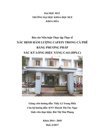 ĐẠI HỌC HUẾ
TRƯỜNG ĐẠI HỌC KHOA HỌC HUẾ
KHOA HÓA
Báo cáo Niên luận Thực tập Thực tế
XÁC ĐỊNH HÀM LƯỢNG CAFEIN TRONG CÀ PHÊ
BẰNG PHƯƠNG PHÁP
SẮC KÝ LỎNG HIỆU NĂNG CAO (HPLC)
Giảng viên hướng dẫn: Thầy Lê Trung Hiếu
Cán bộ hướng dẫn: KNV Huỳnh Thị Túy Ngọc
Sinh viên thực hiện: Bùi Thị Như Phụng
Khóa 2014 - 2018
Huế, 6/2017
 